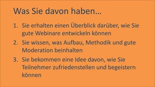 Was Sie davon haben…
1. Sie erhalten einen Überblick darüber, wie Sie
gute Webinare entwickeln können
2. Sie wissen, was Aufbau, Methodik und gute
Moderation beinhalten
3. Sie bekommen eine Idee davon, wie Sie
Teilnehmer zufriedenstellen und begeistern
können
 