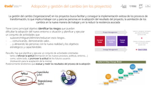 Adopción y gestión del cambio (en los proyectos)
La gestión del cambio (‘organizacional’) en los proyectos busca facilitar y conseguir la implementación exitosa de los procesos de
transformación, lo que implica trabajar con y para las personas en la adopción del resultado del proyecto, la asimilación de los
cambios en la nueva manera de trabajar y en la reducir la resistencia asociada
Tiene como principal objetivo identificar los riesgos que puedan
dificultar la adopción del nuevo entorno o situación y planificar y ejecutar
un conjunto de actividades que
- suavicen/mitiguen/eliminen/reduzcan esos riesgos..
- … comunicando, demostrando valor…
- … y alineando las personas con la nueva realidad y los objetivos
estratégicos y capacitándoles
Para ello, hay que planificar y ejecutar un conjunto de actividades orientadas:
- tanto a reforzar la aptitud (formación en los nuevos procesos, políticas, entorno,…)
- como, sobre todo, a promover la actitud de los futuros usuarios
(motivación para la aceptación de la misma)
Posteriormente tendremos que evaluar y medir los resultados del proceso de la adopción
 