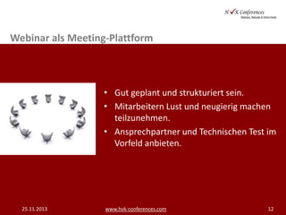 Webinar als Meeting-Plattform

• Gut geplant und strukturiert sein.
• Mitarbeitern Lust und neugierig machen
teilzunehmen.
• Ansprechpartner und Technischen Test im
Vorfeld anbieten.

25.11.2013

www.hvk-conferences.com

12

 