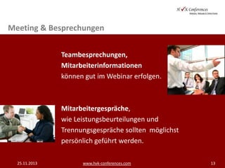 Meeting & Besprechungen
Teambesprechungen,
Mitarbeiterinformationen
können gut im Webinar erfolgen.

Mitarbeitergespräche,
wie Leistungsbeurteilungen und
Trennungsgespräche sollten möglichst
persönlich geführt werden.
25.11.2013

www.hvk-conferences.com

13

 