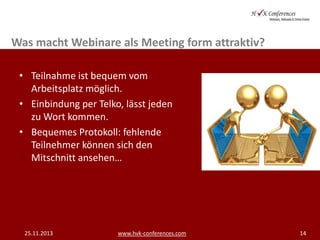Was macht Webinare als Meeting form attraktiv?
• Teilnahme ist bequem vom
Arbeitsplatz möglich.
• Einbindung per Telko, lässt jeden
zu Wort kommen.
• Bequemes Protokoll: fehlende
Teilnehmer können sich den
Mitschnitt ansehen…

25.11.2013

www.hvk-conferences.com

14

 