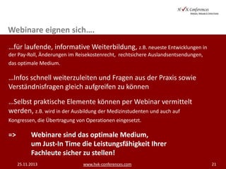 Webinare eignen sich….
…für laufende, informative Weiterbildung, z.B. neueste Entwicklungen in
der Pay-Roll, Änderungen im Reisekostenrecht, rechtsichere Auslandsentsendungen,
das optimale Medium.

…Infos schnell weiterzuleiten und Fragen aus der Praxis sowie
Verständnisfragen gleich aufgreifen zu können
…Selbst praktische Elemente können per Webinar vermittelt
werden, z.B. wird in der Ausbildung der Medizinstudenten und auch auf
Kongressen, die Übertragung von Operationen eingesetzt.

=>

Webinare sind das optimale Medium,
um Just-In Time die Leistungsfähigkeit Ihrer
Fachleute sicher zu stellen!
25.11.2013

www.hvk-conferences.com

21

 