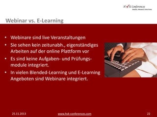 Webinar vs. E-Learning
• Webinare sind live Veranstaltungen
• Sie sehen kein zeitunabh., eigenständiges
Arbeiten auf der online Plattform vor
• Es sind keine Aufgaben- und Prüfungsmodule integriert.
• In vielen Blended-Learning und E-Learning
Angeboten sind Webinare integriert.

25.11.2013

www.hvk-conferences.com

22

 