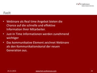 Fazit
• Webinare als Real time Angebot bieten die
Chance auf die schnelle und effektive
Information Ihrer Mitarbeiter.
• Just-In Time Informationen werden zunehmend
wichtiger
• Das kommunikative Element zeichnet Webinare
als den Kommunikationskanal der neuen
Generation aus.

25.11.2013

www.hvk-conferences.com

23

 