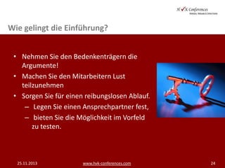 Wie gelingt die Einführung?
• Nehmen Sie den Bedenkenträgern die
Argumente!
• Machen Sie den Mitarbeitern Lust
teilzunehmen
• Sorgen Sie für einen reibungslosen Ablauf.
– Legen Sie einen Ansprechpartner fest,
– bieten Sie die Möglichkeit im Vorfeld
zu testen.

25.11.2013

www.hvk-conferences.com

24

 