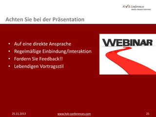 Achten Sie bei der Präsentation

•
•
•
•

Auf eine direkte Ansprache
Regelmäßige Einbindung/Interaktion
Fordern Sie Feedback!!
Lebendigen Vortragsstil

25.11.2013

www.hvk-conferences.com

25

 