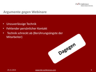 Argumente gegen Webinare
• Unzuverlässige Technik
• Fehlender persönlicher Kontakt
• Technik schreckt ab (Berührungsängste der
Mitarbeiter)

25.11.2013

www.hvk-conferences.com

4

 
