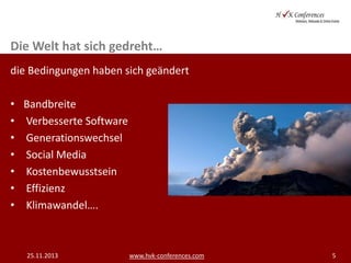 Die Welt hat sich gedreht…
die Bedingungen haben sich geändert
•
•
•
•
•
•
•

Bandbreite
Verbesserte Software
Generationswechsel
Social Media
Kostenbewusstsein
Effizienz
Klimawandel….

25.11.2013

www.hvk-conferences.com

5

 