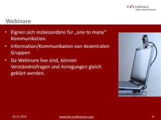 Webinare
• Eignen sich insbesondere für „one to many“
Kommunikation.
• Information/Kommunikation von dezentralen
Gruppen
• Da Webinare live sind, können
Verständnisfragen und Anregungen gleich
geklärt werden.

25.11.2013

www.hvk-conferences.com

8

 
