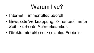 Warum live?
• Internet = immer alles überall
• Bewusste Verknappung -> nur bestimmte
  Zeit -> erhöhte Aufmerksamkeit
• Direkte Interaktion -> soziales Erlebnis
 