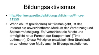 Bildungsaktivismus
• http://berlinergazette.de/bildungsaktivismus/#more-
  11350
• Wenn es um (politischen) Aktivismus geht, ist das
  Internet ein unverzichtbares Medium der Vernetzung und
  Selbstermächtigung. Es “verschiebt die Macht und
  ermöglicht neue Formen der Kooperation“ (Timo
  Luthmann). Diese Prinzipien entwickeln ihre Strahlkraft
  im zunehmenden Maße auch in Bildungsinstitutionen.
 