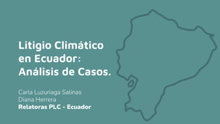 Litigio Climático
en Ecuador:
Análisis de Casos.
Carla Luzuriaga Salinas
Diana Herrera
Relatoras PLC - Ecuador
 