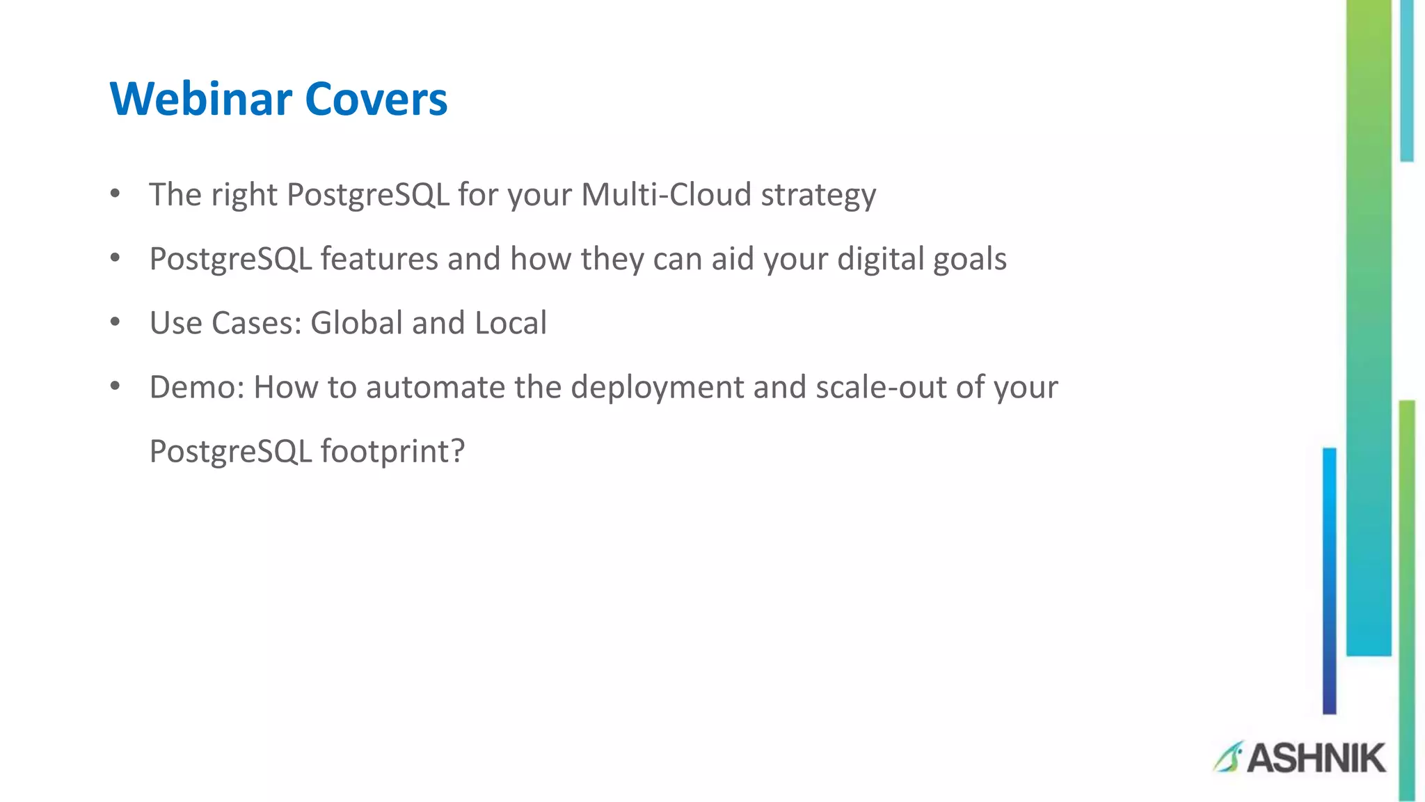 Webinar Covers
• The right PostgreSQL for your Multi-Cloud strategy
• PostgreSQL features and how they can aid your digital goals
• Use Cases: Global and Local
• Demo: How to automate the deployment and scale-out of your
PostgreSQL footprint?
 