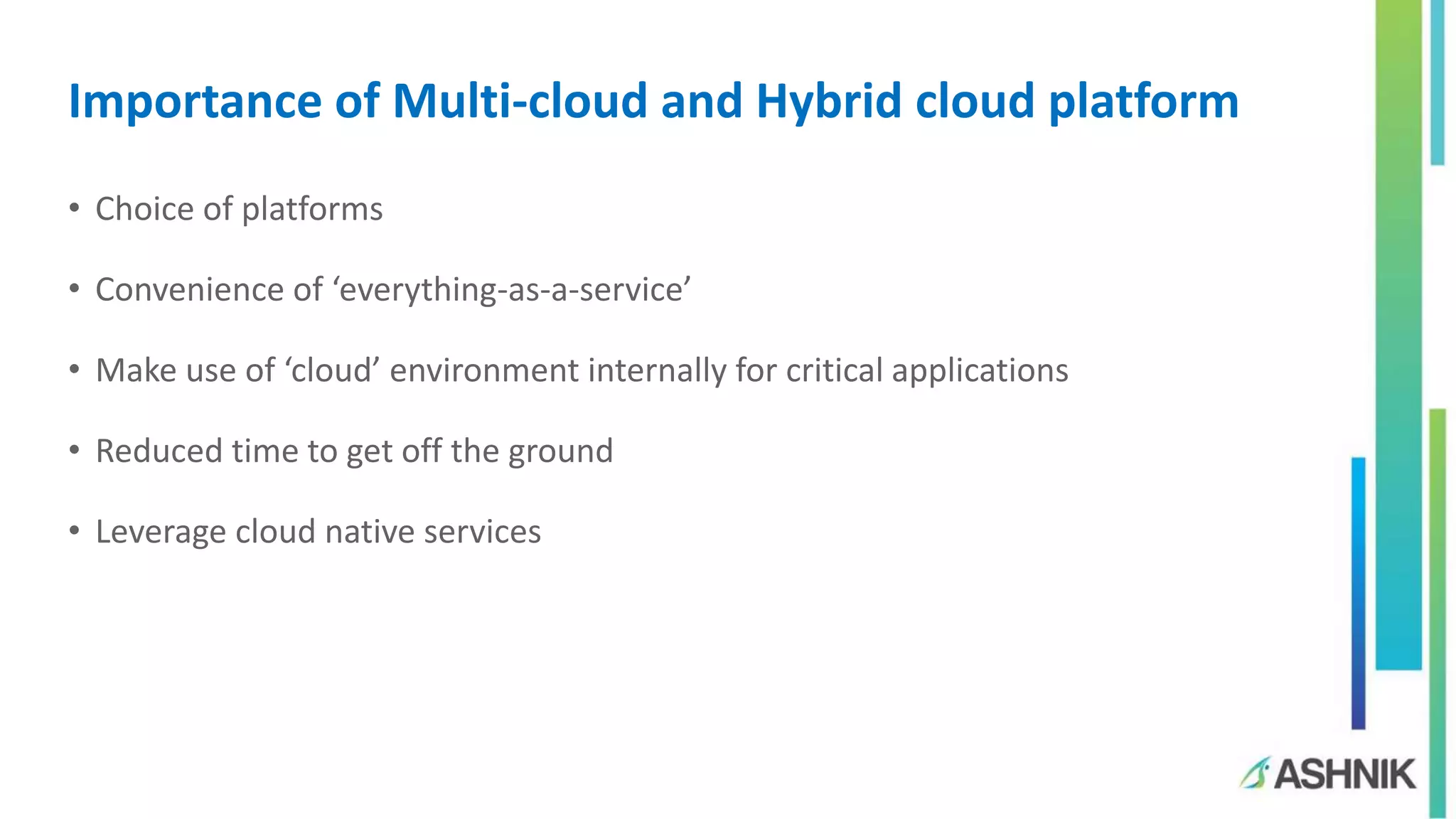 Importance of Multi-cloud and Hybrid cloud platform
• Choice of platforms
• Convenience of ‘everything-as-a-service’
• Make use of ‘cloud’ environment internally for critical applications
• Reduced time to get off the ground
• Leverage cloud native services
 
