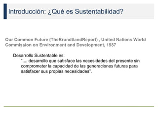 Introducción: ¿Qué es Sustentabilidad?
Our Common Future (TheBrundtlandReport) , United Nations World
Commission on Environment and Development, 1987
Desarrollo Sustentable es:
“.... desarrollo que satisface las necesidades del presente sin
comprometer la capacidad de las generaciones futuras para
satisfacer sus propias necesidades”.
 