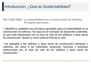 Introducción: ¿Qué es Sustentabilidad?
ISO 15392:2008 - La sostenibilidad en la construcción de edificios:
Principios generales
• “identifica y establece los principios generales para la sostenibilidad en la
construcción de edificios. Se basa en el concepto de desarrollo sostenible,
ya que está relacionada con el ciclo de vida de los edificios y otras obras
de construcción, desde su inicio hasta el final de la vida.”
• “es aplicable a los edificios y otras obras de construcción individual y
colectiva, así como a los materiales, productos, servicios y procesos
relacionados con el ciclo de vida de los edificios y otras obras de
construcción.”
 
