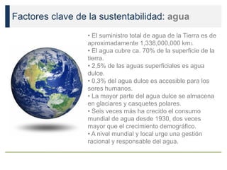 Factores clave de la sustentabilidad: agua
• El suministro total de agua de la Tierra es de
aproximadamente 1,338,000,000 km3.
• El agua cubre ca. 70% de la superficie de la
tierra.
• 2,5% de las aguas superficiales es agua
dulce.
• 0,3% del agua dulce es accesible para los
seres humanos.
• La mayor parte del agua dulce se almacena
en glaciares y casquetes polares.
• Seis veces más ha crecido el consumo
mundial de agua desde 1930, dos veces
mayor que el crecimiento demográfico.
• A nivel mundial y local urge una gestión
racional y responsable del agua.
 