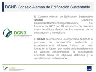 DGNB Consejo Alemán de Edificación Sustentable
El Consejo Alemán de Edificación Sustentable
(DGNB - Deutsche
GesellschaftfürNachhaltigesBaueneV) fue
fundado en 2007 por 16 iniciadores de diversas
áreas temáticas dentro de los sectores de la
construcción e inmobiliario.
El DGNB se creó como un organismo dedicado a
promover la construcción sostenible y
económicamente eficiente, incluso con más
fuerza en el futuro: por medio de la transferencia
de valiosos conocimientos, la capacitación
orientada hacia los objetivos definidos y la
sensibilización del mercado.
 