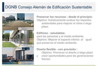DGNB Consejo Alemán de Edificación Sustentable
Preservar los recursos - desde el principio:
Objetivo: holísticamente evaluar los impactos
ambientales para mejorar el clima a largo
plazo.
Edificios - saludables:
para las personas y el medio ambiente.
Objetivo: Mejorar el espacio interior, al igual
que preservar el medio ambiente.
Diseño flexible - con previsión :
Objetivo: Promover el diseño a largo plazo
y crear oportunidades para las generaciones
futuras.
 