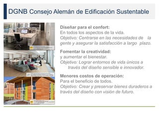 DGNB Consejo Alemán de Edificación Sustentable
Diseñar para el confort:
En todos los aspectos de la vida.
Objetivo: Centrarse en las necesidades de la
gente y asegurar la satisfacción a largo plazo.
Fomentar la creatividad:
y aumentar el bienestar.
Objetivo: Lograr entornos de vida únicos a
través del diseño sensible e innovador.
Menores costos de operación:
Para el beneficio de todos.
Objetivo: Crear y preservar bienes duraderos a
través del diseño con visión de futuro.
 
