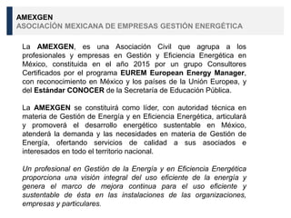 La AMEXGEN, es una Asociación Civil que agrupa a los
profesionales y empresas en Gestión y Eficiencia Energética en
México, constituida en el año 2015 por un grupo Consultores
Certificados por el programa EUREM European Energy Manager,
con reconocimiento en México y los países de la Unión Europea, y
del Estándar CONOCER de la Secretaría de Educación Pública.
La AMEXGEN se constituirá como líder, con autoridad técnica en
materia de Gestión de Energía y en Eficiencia Energética, articulará
y promoverá el desarrollo energético sustentable en México,
atenderá la demanda y las necesidades en materia de Gestión de
Energía, ofertando servicios de calidad a sus asociados e
interesados en todo el territorio nacional.
Un profesional en Gestión de la Energía y en Eficiencia Energética
proporciona una visión integral del uso eficiente de la energía y
genera el marco de mejora continua para el uso eficiente y
sustentable de ésta en las instalaciones de las organizaciones,
empresas y particulares.
AMEXGEN
ASOCIACÍÓN MEXICANA DE EMPRESAS GESTIÓN ENERGÉTICA
 