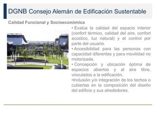DGNB Consejo Alemán de Edificación Sustentable
Calidad Funcional y Socioeconómica
• Evalúa la calidad del espacio interior
(confort térmico, calidad del aire, confort
acústico, luz natural) y el control por
parte del usuario.
• Accesibilidad para las personas con
capacidad diferentes y para movilidad no
motorizada.
• Concepción y ubicación óptima de
espacios abiertos y al aire libre,
vinculados a la edificación.
•Inclusión y/o integración de los techos o
cubiertas en la composición del diseño
del edificio y sus alrededores.
 