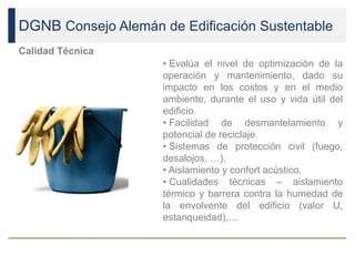 DGNB Consejo Alemán de Edificación Sustentable
Calidad Técnica
• Evalúa el nivel de optimización de la
operación y mantenimiento, dado su
impacto en los costos y en el medio
ambiente, durante el uso y vida útil del
edificio.
• Facilidad de desmantelamiento y
potencial de reciclaje.
• Sistemas de protección civil (fuego,
desalojos, …).
• Aislamiento y confort acústico.
• Cualidades técnicas – aislamiento
térmico y barrera contra la humedad de
la envolvente del edificio (valor U,
estanqueidad),…
 