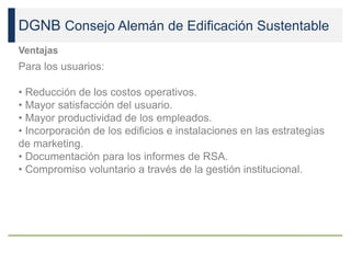 DGNB Consejo Alemán de Edificación Sustentable
Ventajas
Para los usuarios:
• Reducción de los costos operativos.
• Mayor satisfacción del usuario.
• Mayor productividad de los empleados.
• Incorporación de los edificios e instalaciones en las estrategias
de marketing.
• Documentación para los informes de RSA.
• Compromiso voluntario a través de la gestión institucional.
 