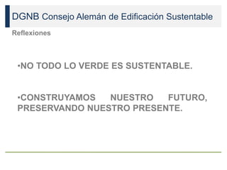 DGNB Consejo Alemán de Edificación Sustentable
Reflexiones
•NO TODO LO VERDE ES SUSTENTABLE.
•CONSTRUYAMOS NUESTRO FUTURO,
PRESERVANDO NUESTRO PRESENTE.
 