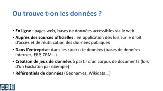Ou trouve t-on les données ?
• En ligne : pages web, bases de données accessibles via le web
• Auprès des sources officielles : en application des lois sur le droit
d’accès et de réutilisation des données publiques
• Dans l’entreprise: dans les stocks de données (bases de données
internes, ERP, CRM…)
• Création de jeux de données à partir d’un corpus de documents (lors
d’un hackaton par exemple)
• Référentiels de données (Geonames, Wikidata…)
 