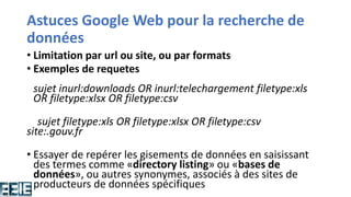Astuces Google Web pour la recherche de
données
• Limitation par url ou site, ou par formats
• Exemples de requetes
sujet inurl:downloads OR inurl:telechargement filetype:xls
OR filetype:xlsx OR filetype:csv
sujet filetype:xls OR filetype:xlsx OR filetype:csv
site:.gouv.fr
• Essayer de repérer les gisements de données en saisissant
des termes comme «directory listing» ou «bases de
données», ou autres synonymes, associés à des sites de
producteurs de données spécifiques
 