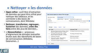 « Nettoyer » les données
• Open refine : outil libre d'extraction
de données qui peut être utilisé pour
nettoyer des tableaux, et les
connecter à des bases de
connaissances, dont Wikidata
• Nettoyer, transformer, regrouper,
fusionner des données, créer des
liens entre des jeux de données…
• « Réconciliation » : processus
d'alignement de données textuelles
brutes avec des identifiants de bases
de connaissances (Wikidata,
Geonames…)
Voir aussi: Tableau Prep
 