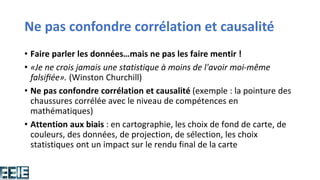 Ne pas confondre corrélation et causalité
• Faire parler les données…mais ne pas les faire mentir !
• «Je ne crois jamais une statistique à moins de l'avoir moi-même
falsifiée». (Winston Churchill)
• Ne pas confondre corrélation et causalité (exemple : la pointure des
chaussures corrélée avec le niveau de compétences en
mathématiques)
• Attention aux biais : en cartographie, les choix de fond de carte, de
couleurs, des données, de projection, de sélection, les choix
statistiques ont un impact sur le rendu final de la carte
 