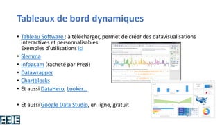 Tableaux de bord dynamiques
• Tableau Software : à télécharger, permet de créer des datavisualisations
interactives et personnalisables
Exemples d’utilisations ici
• Slemma
• Infogr.am (racheté par Prezi)
• Datawrapper
• Chartblocks
• Et aussi DataHero, Looker…
• Et aussi Google Data Studio, en ligne, gratuit
 