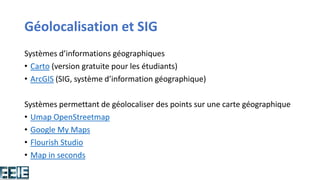 Géolocalisation et SIG
Systèmes d’informations géographiques
• Carto (version gratuite pour les étudiants)
• ArcGIS (SIG, système d’information géographique)
Systèmes permettant de géolocaliser des points sur une carte géographique
• Umap OpenStreetmap
• Google My Maps
• Flourish Studio
• Map in seconds
 