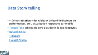 Data Story telling
• « Démocratisation » des tableaux de bord (indicateurs de
performances, etc), visualisation responsive sur mobile
• Toucan Toko tableau de bord plus destinés aux néophytes
• Datatelling.eu
• Tidemark
• Flourish Studio
 