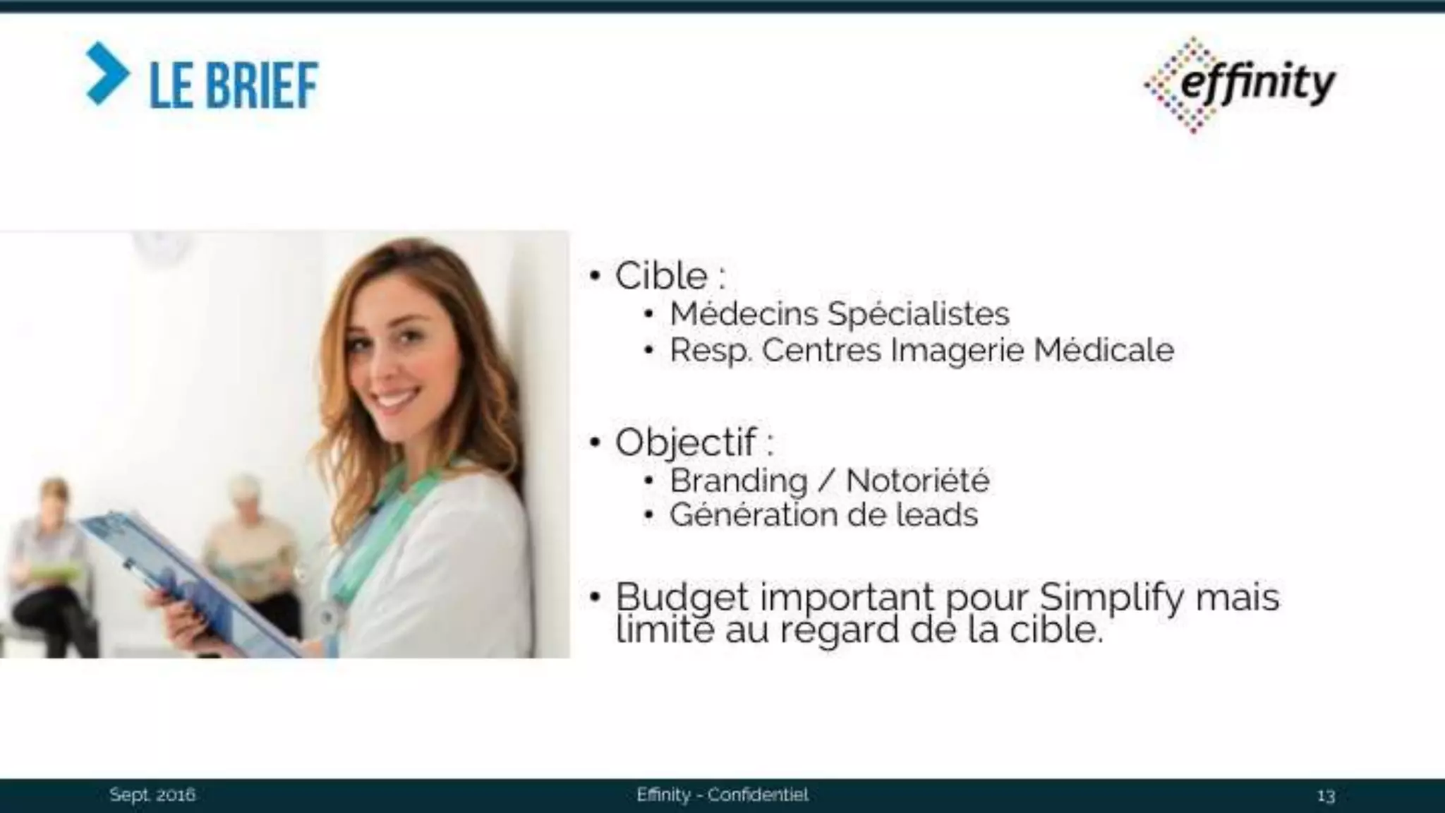 Le brief
• Cible :
• Médecins Spécialistes
• Resp. Centres Imagerie Médicale
• Objectif :
• Branding / Notoriété
• Génération de leads
• Budget important pour Simplify mais
limité au regard de la cible.
Sept. 2016 Effinity - Confidentiel 13
 