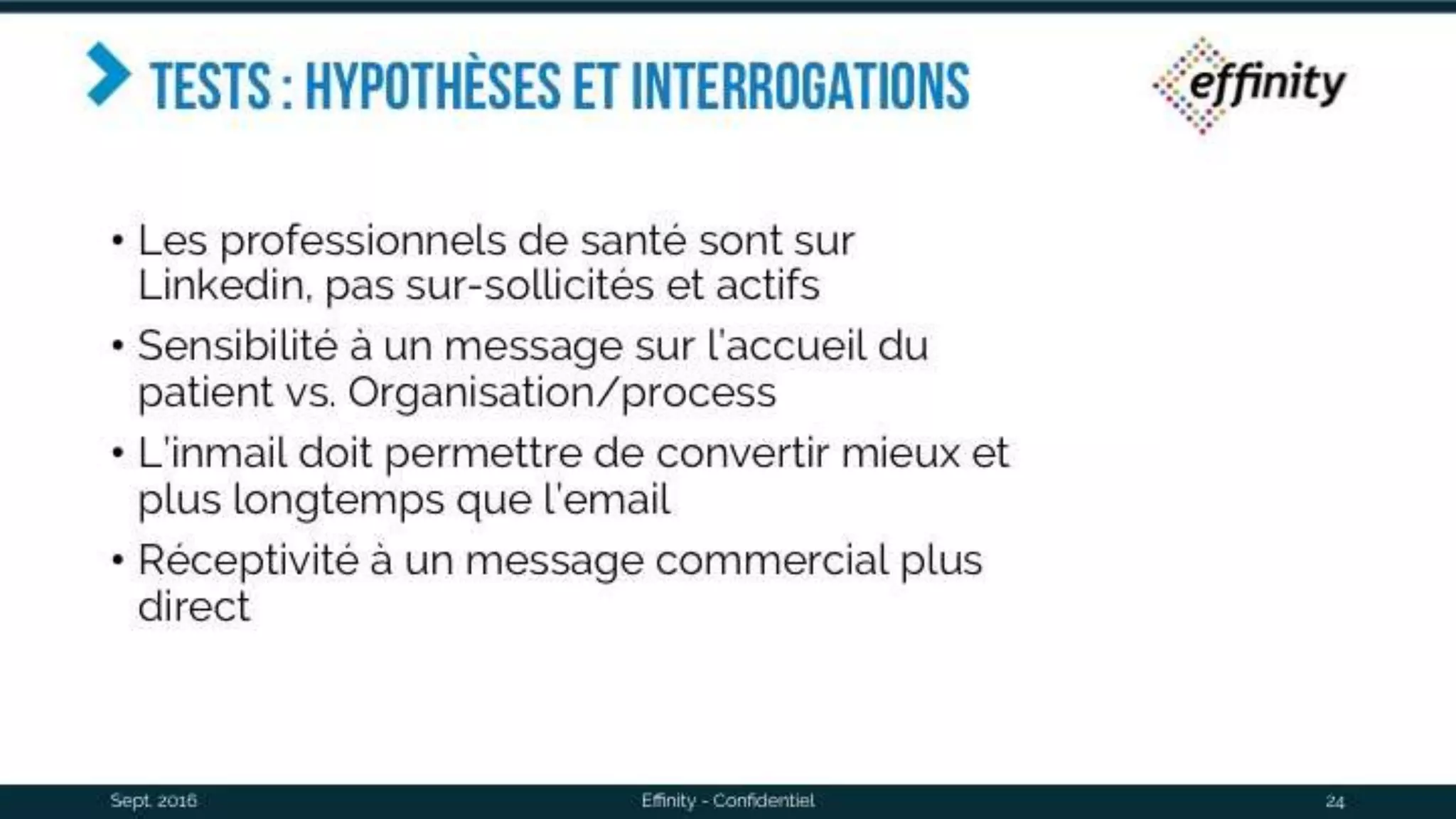 Tests : hypothèses et
interrogations
• Les professionnels de santé sont sur Linkedin,
pas sur-sollicités et actifs
• Sensibilité à un message sur l’accueil du
patient vs. Organisation/process
• L’inmail doit permettre de convertir mieux et
plus longtemps que l’email
• Réceptivité à un message commercial plus
direct
Sept. 2016 Effinity - Confidentiel 24
 