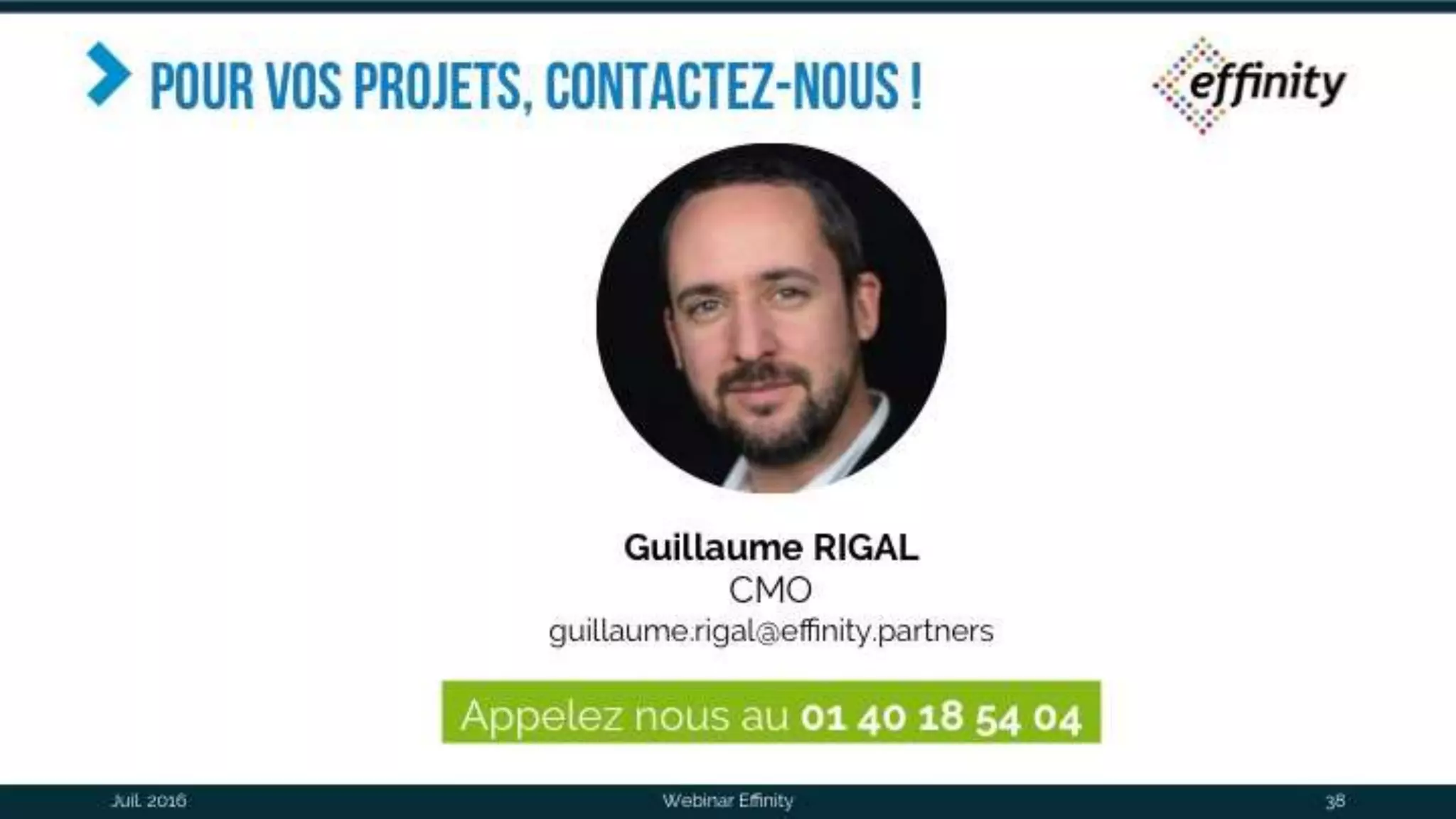 Pour vos projets, contactez-
nous !
Webinar Effinity 38
Guillaume RIGAL
CMO
guillaume.rigal@effinity.partners
Appelez nous au 01 40 18 54 04
Juil. 2016
 