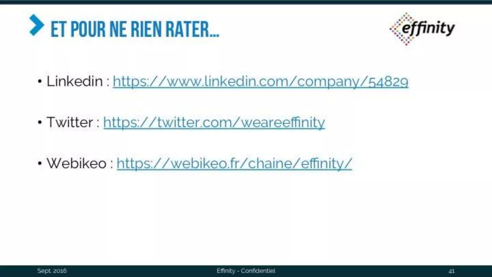 Et pour ne rien rater…
• Linkedin : https://www.linkedin.com/company/54829
• Twitter : https://twitter.com/weareeffinity
• Webikeo : https://webikeo.fr/chaine/effinity/
Sept. 2016 Effinity - Confidentiel 41
 