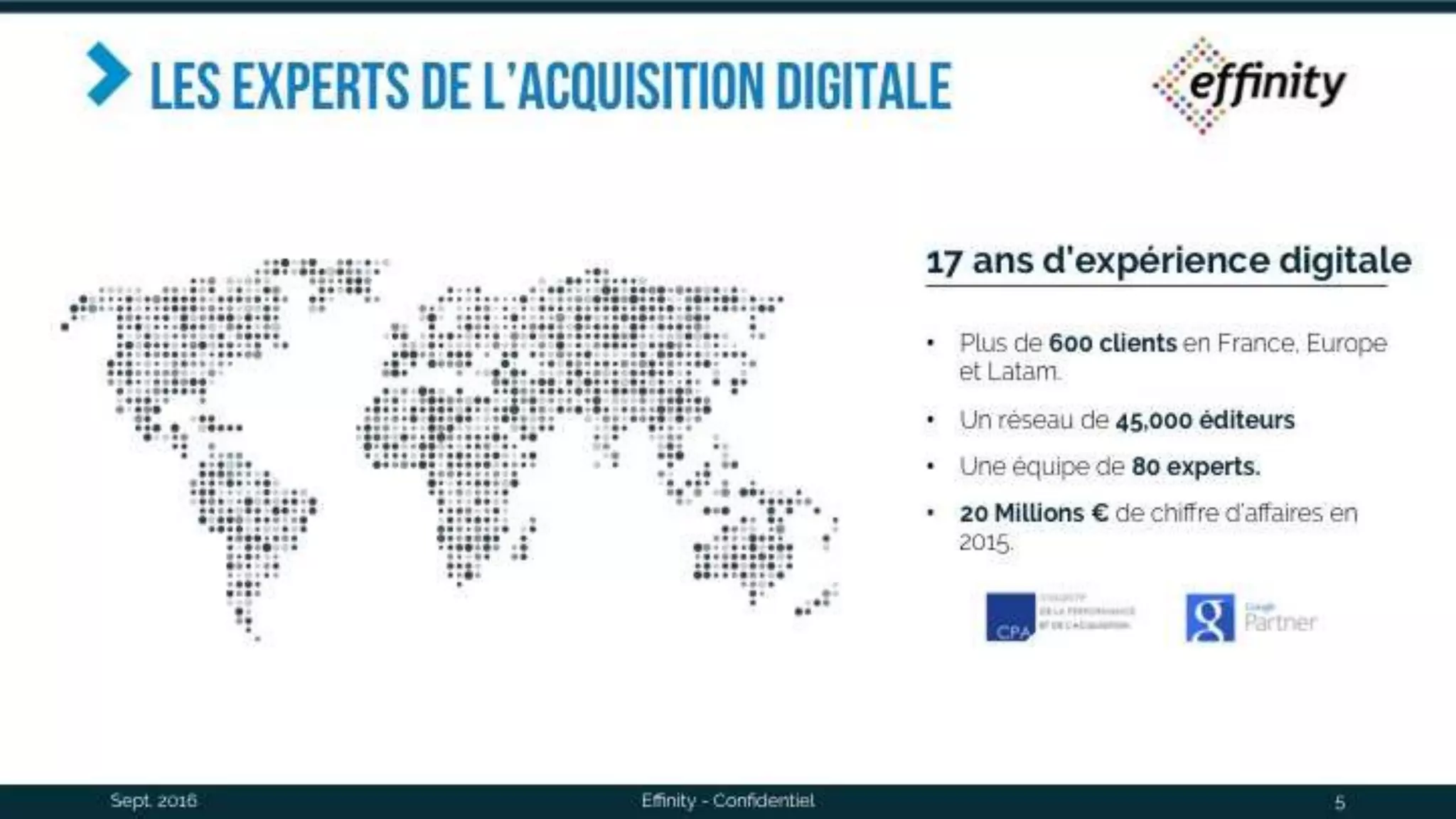 les experts de l’acquisition
digitale
Sept. 2016 Effinity - Confidentiel 5
17 ans d’expérience digitale
• Plus de 600 clients en France, Europe et
Latam.
• Un réseau de 45,000 éditeurs
• Une équipe de 80 experts.
• 20 Millions € de chiffre d’affaires en 2015.
 