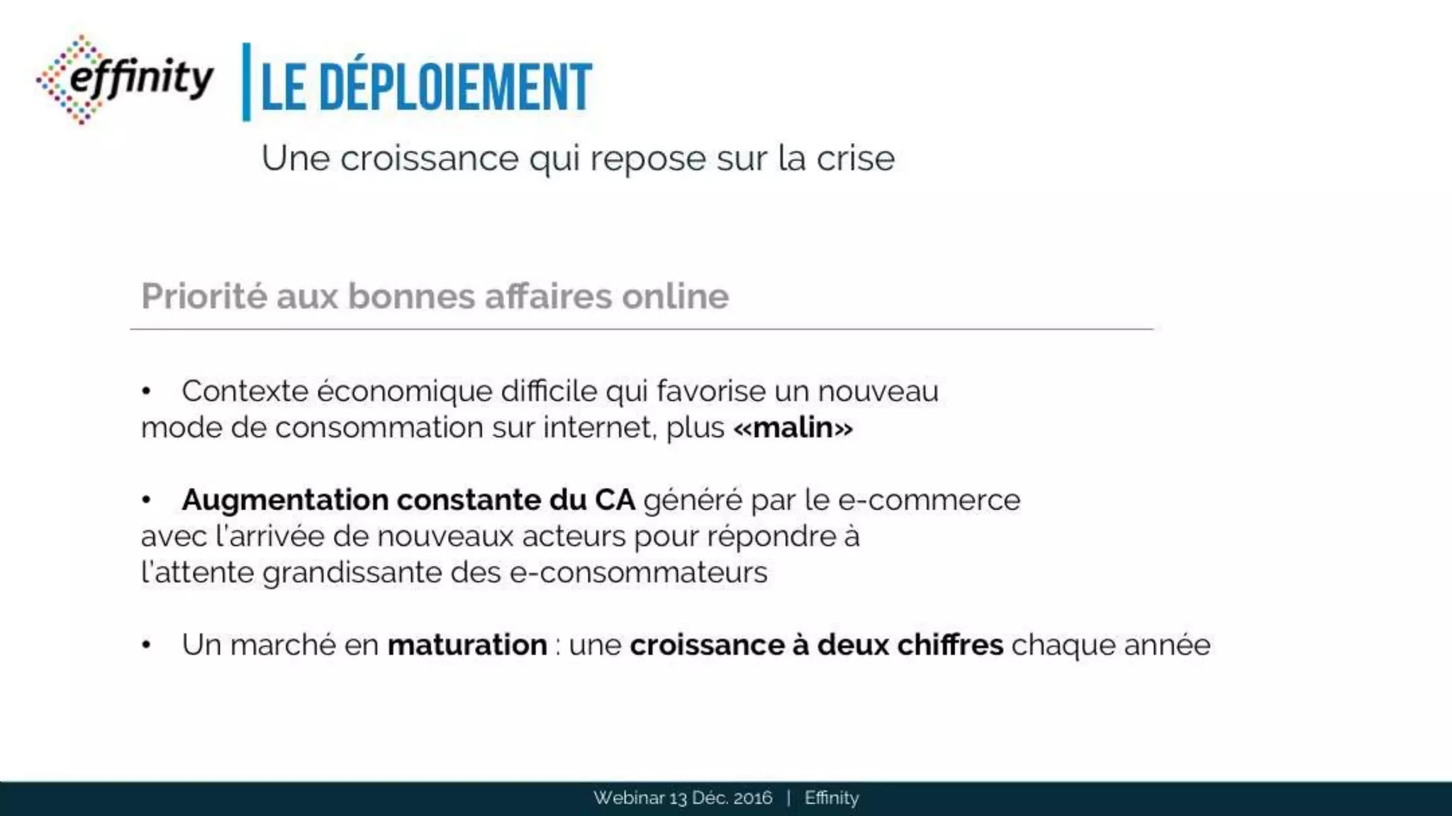 Le déploiement
12
Une croissance qui repose sur la crise
• Contexte économique difficile qui favorise un nouveau
mode de consommation sur internet, plus «malin»
• Augmentation constante du CA généré par le e-commerce
avec l’arrivée de nouveaux acteurs pour répondre à
l’attente grandissante des e-consommateurs
• Un marché en maturation : une croissance à deux chiffres chaque année
Priorité aux bonnes affaires online
Webinar 13 Déc. 2016 | Effinity
 