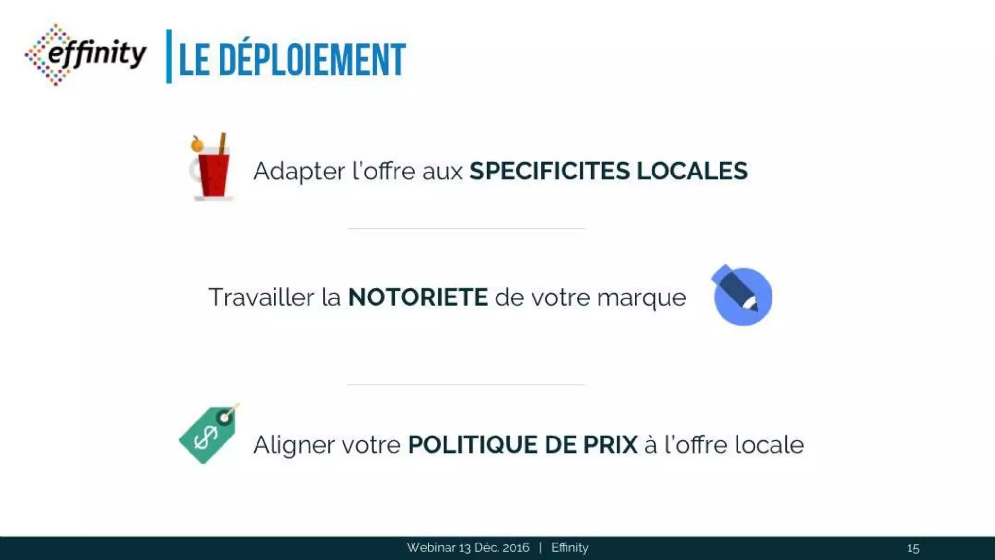 Le déploiement
Webinar 13 Déc. 2016 | Effinity 15
Adapter l’offre aux SPECIFICITES LOCALES
Travailler la NOTORIETE de votre marque
Aligner votre POLITIQUE DE PRIX à l’offre locale
 