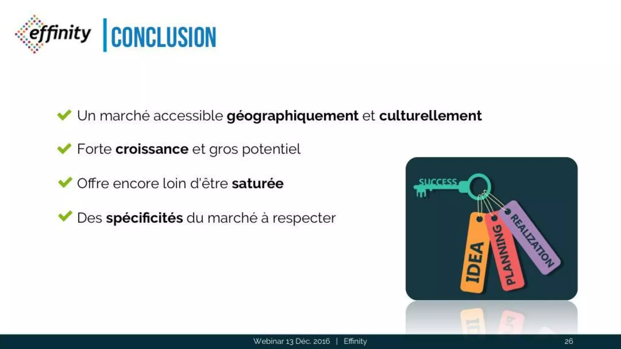 Conclusion
Webinar 13 Déc. 2016 | Effinity 26
Un marché accessible géographiquement et culturellement
Forte croissance et gros potentiel
Offre encore loin d'être saturée
Des spécificités du marché à respecter
 