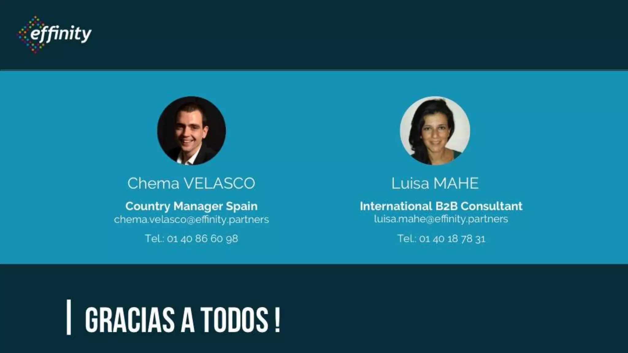| Gracias a todos !
ChemaVELASCO
Country Manager Spain
chema.velasco@effinity.partners
Tel.: 01 40 86 60 98
Luisa MAHE
International B2B Consultant
luisa.mahe@effinity.partners
Tel.: 01 40 18 78 31
 