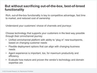 © 2014 Forrester Research, Inc. Reproduction Prohibited
But without sacrificing out-of-the-box, best-of-breed
functionality
Rich, out-of-the-box functionality is key to competitive advantage, fast time
to market, and reduced cost of ownership
Understand your customers’ choice of channels and journeys
Choose technology that supports your customers in the best way possible
through their omnichannel journey
• Unified omnichannel platform with ability to “plug in” new touchpoints,
based on changing customer needs
• Flexible deployment options that can align with changing business
needs
• Agent experience is important, too, for maximum productivity and
efficiency
• Evaluate how mature and proven the vendor’s technology and domain
expertise are
 