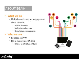 • What we do
 Multichannel customer engagement
cloud solution
• Interactive sales
• Multichannel service
• Knowledge management
• Who we are
 Founded in 1997
 HQ in Sunnyvale, CA, USA
• Offices in EMEA and APAC
ABOUT EGAIN
 