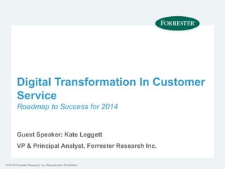 © 2014 Forrester Research, Inc. Reproduction Prohibited
Digital Transformation In Customer
Service
Roadmap to Success for 2014
Guest Speaker: Kate Leggett
VP & Principal Analyst, Forrester Research Inc.
 