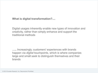 © 2014 Forrester Research, Inc. Reproduction Prohibited
What is digital transformation?....
Digital usages inherently enable new types of innovation and
creativity, rather than simply enhance and support the
traditional methods
….. Increasingly, customers' experiences with brands
happen via digital touchpoints, which is where companies
large and small seek to distinguish themselves and their
brands
 