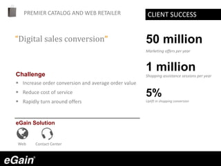 PREMIER CATALOG AND WEB RETAILER
Challenge
 Increase order conversion and average order value
 Reduce cost of service
 Rapidly turn around offers
eGain Solution
“Digital sales conversion”
CLIENT SUCCESS
Web Contact Center
50 million
Marketing offers per year
1 million
Shopping assistance sessions per year
5%
Uplift in shopping conversion
 